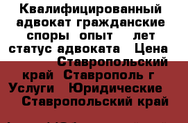 Квалифицированный адвокат гражданские споры, опыт 11 лет статус адвоката › Цена ­ 1 000 - Ставропольский край, Ставрополь г. Услуги » Юридические   . Ставропольский край